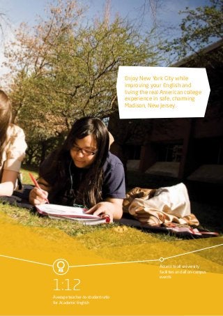 Access to all university
facilities and all on-campus
events
1:12
Average teacher-to-student ratio
for Academic English
Enjoy New York City while
improving your English and
living the real American college
experience in safe, charming
Madison, New Jersey.
 