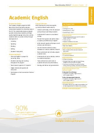 90%of Academic English classes
have 17 or less students
For more information, visit:
intohigher.com/newyork/programs
35
EnglishLanguage
Academic English
Program Description
The Academic English program at INTO
New York at Drew University prepares
international students for university study in
the US. The academically rigorous program
provides international students with high-
quality English language instruction and the
academic skills to succeed at Drew through
development of:
•	 Listening
•	 Speaking
•	 Reading
•	 Writing
•	 Academic study skills
Program Highlights
•	 Intensive English to prepare for
university study
•	 Academic advising and coaching
throughout the program
•	 Small classes capped at 17 students
•	 Highly trained and experienced
instructors
•	 Participation in the Conversation Partners
Program
Program Outcomes
After finishing this intensive program,
successful students will be able to:
•	 Interact comfortably in the US classroom
with professors and fellow students
•	 Understand US values in an academic
setting
•	 Present their spoken and written ideas
accurately and effectively in English
•	 Write research papers with proper use of
citations and references
•	 Use the internet and Drew Library
databases to conduct academic research
•	 Read, understand and critically evaluate
academic texts.
•	 Understand and use vocabulary common
to academic disciplines.
•	 Take useful and accurate notes in
academic lectures and presentations.
•	 Develop and deliver oral presentations.
Key Program Facts
Start Dates
•	 Fall: August 21, 2016
•	 Spring: January 11, 2017
•	 Summer: May 17, 2017
Program Duration
•	 Fall and Spring semesters are each 16 weeks in
length; Summer is 13 weeks
•	 3 terms per year
•	 Minimum enrollment of one term
Academic Entry Requirement
•	 High school diploma
English Language Entry Requirement
•	 None; students will be assessed and placed
upon arrival
Age Requirement
•	 17 years old and above
Program Structure
•	 6 levels of instruction
•	 Average 20 hours per week for Fall and Spring;
average 23 hours per week for Summer
•	 Course work covering the core skills of reading,
writing, listening, speaking, vocabulary and grammar
Progression Requirements from
Academic English
To Standard 2-Year Pathway
•	 Completion of Academic English Level 4
with no grades below C.
To Direct Undergraduate Admission
•	 Completion of Academic English Level 6
with no grades below C.
Housing Requirement
•	 All students will live in on-campus accommodation and
be fully integrated into the residence life community.
intohigher.com/newyork/programs
Drew University 2016-17 | Academic English
 