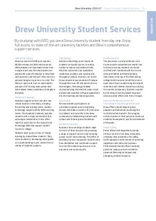 39
StudentLife
University Library
Drew has some 625,000 print volumes,
80,000 e-books, 66,000 online journals,
286 databases—all searchable online from
a single search box. All new students are
paired with a specific librarian to help them
with questions and research—their own live,
personal Google—in-person or via chat. The
library is open until 2 am on week nights,
and open 24/7 during exam period with
home-baked cookies available at midnight in
the lobby.
Academic Commons
Academic support services are all in one
central location in the library, including
the writing and tutoring center, student
technology support and the INTO Learning
Center. The Academic Commons provides
students with a study environment that
encourages collaboration. It also offers
space for instruction in the research and
technology skills that support student
success in college.
Students have access to free-of-charge
tutoring by trained Drew students. They
assist students in developing writing skills
or in understanding course content from a
variety of academic subjects.
Technology
Wireless networking covers nearly all
academic and public spaces, as well as
outdoor locations and residence halls.
Ethernet connections are available in
residential, academic and social spaces
throughout campus. Students can access
Drew network resources while off campus
through their own ISP and remote access
technologies. Technology-enabled
classrooms bring the internet, audio-visual
material and academic software applications
into the teaching and learning process.
Orientation
All new students participate in an
orientation program prior to beginning
classes. Orientation assists in the transition
to academic and social life in the Drew
community by familiarizing students with
campus and fostering new friendships.
Academic Services
Academic Services helps students make
the most of their education by providing
a range of support services and ensuring
proper course work planning. The Office of
Disability Services empowers students who
have disabilities and coordinates support
services that enable equal access to an
education and university life.
Health Services
The physicians, nurse practitioners and
nurses provide comprehensive health care
to Drew University students. Our board
certified staff, combined with the on-site
state and federal certified laboratory,
ranks Drew in the top of the field among
college health services. Health Services is
open seven days a week during the regular
semesters with limited clinical hours during
the summer and January. Students covered
by the Drew University Health Insurance
receive routine office visits free of charge.
James A. McClintock Center for
Counseling  Psychological Services
Drew offers a broad range of group
programs and individual counseling free
to all interested students. This program
assists students in their personal, social and
academic development, and the achievement
of life goals.
Public Safety
Patrol officers and dispatchers provide
24-hour service to the Drew community,
including crime prevention, fire safety,
traffic regulation, enforcement of university
regulations and state and local laws.
Professionally trained officers routinely
patrol the campus and are certified in
advanced lifesaving techniques and
emergency medical response.
Drew University Student Services
By studying with INTO, you are a Drew University student from day one. Enjoy
full access to state-of-the-art university facilities and Drew’s comprehensive
support services.
Drew University 2016-17 | Drew University Student Services
 