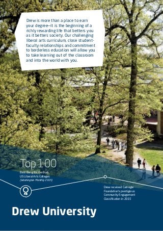 Top 100
Best Bang for the Buck
US Liberal Arts Colleges
(Washington Monthly 2015)
Drew received Carnegie
Foundation’s prestigious
Community Engagement
Classification in 2015
Drew University
Drew is more than a place to earn
your degree—it is the beginning of a
richly rewarding life that betters you
as it betters society. Our challenging
liberal arts curriculum, close student-
faculty relationships and commitment
to borderless education will allow you
to take learning out of the classroom
and into the world with you.
 