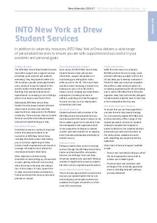 41
StudentLife
Student Services
The INTO New York at Drew Student Services
team offers support and a range of services
promoting social, personal and academic
well-being. They help students settle in to
life on campus, provide social opportunities
and a variety of resources tailored to the
specific needs of international students.
Anything from questions about doctor
appointments or renewing a visa to finding a
place to live, help is never hard to find.
Additionally, INTO New York at Drew
Student Services keeps students informed
about events, activities and volunteer
opportunities on campus and in the Madison
community. There are many chances to meet
American and other international students
and practice English during your stay.
Orientation Program
Orientation involves a variety of important
events that prepare students to be
successful at INTO New York at Drew,
including information about maintaining
your visa status, registering for Drew
classes, health requirements and insurance
coverage. All students must attend the
International Student Orientation.
Other important activities during
Orientation include setting up a Drew email
account, getting a Drew ID card, learning
about the Drew community and taking a
tour of the campus. It’s also a great time
to make new international and American
friends and attend the many social events
planned on campus.
Visa and Immigration Support
Upon arrival, the INTO New York at Drew
Student Services team will provide
information, support and guidance on
maintaining your immigration status
while you are in the US. This may include
questions about renewing a student visa,
making sure your I-20 or DS-2019 is
always current, bringing your dependents,
employment, traveling and more. In
addition, workshops are held throughout
the year on topics such as employment,
scholarships and travel.
Academic Coaching
Students will meet with a member of the
INTO New York at Drew Student Services
team during their first week of classes to set
their academic goals for the semester. From
time management and organization skills
to test preparation techniques, academic
coaches work with students on an ongoing
basis to develop individualized methods for
student success.
Pathway Tutors
Pathway students have access to tutoring
services through the INTO New York at Drew
Center and the Drew Office of Academic
Services. Our Pathway Tutors are Drew
University students who work with Pathway
students in English skills as well as subjects
like math, science, engineering and business.
Conversation Partners Program
There are many opportunities to practice and
improve your spoken English. One-on-one
and small group conversation partners are
available for all types of students on a first-
come, first-served basis.
Trips and Activities
While the main reason for coming to
INTO New York at Drew is to study, social
activities will help you adjust to life in the
US and allow you to develop a network of
friends to make your stay more enjoyable.
Drew offers a wide variety of options for
socializing, experiencing the arts and taking
part in sports. INTO New York at Drew also
organizes many trips and activities designed
to help students make the most of their time
in the exciting New York City area.
University Placement Services
To ensure that you are fully supported as
you take the next step toward studying
for a US university degree, INTO New York
at Drew University offers a range of free
student placement services for students
seeking to complete their degrees at
partner institutions. Our academic advisors
will provide you with practical advice on
the study options available and assist
with completing any required university
application.
Other forms of help and support available
include:
•	 One-on-one counseling to help you select
the most appropriate course work to
achieve your academic goals
•	 Practical advice and assistance with
all stages of the university application
process, including help with writing a
personal statement
INTO New York at Drew
Student Services
In addition to university resources, INTO New York at Drew delivers a wide range
of personalized services to ensure you are safe, supported and successful in your
academic and personal goals.
Drew University 2016-17 | INTO New York at Drew Student Services
 
