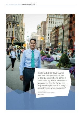 46
“I interned at Barclays Capital
and then at Credit Suisse, two
of the top international banks in
New York City. These internships
prepared me for the future and
might even open doors in the job
market for me after graduation.”
Aaron Ventosa, Mexico
Economics and Philosophy Double Major
Drew University
Work and Internships | Drew University 2016-17
 