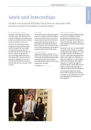47
StudentLife
Career Development Services
Among all of life’s important decisions,
choosing a career ranks among the most
important. Finding work that allows you to
express your passions, interests, skills and
values is essential to real success.
The Center for Internships and Career
Development at Drew University helps
students navigate their way through
the career decision-making process.
From the first semester to the last, and
beyond, students can get help with
career counseling, résumé writing and
interviewing skills. These services and
programs are designed to assist you in
choosing the right path and provide you
with the skills and tools necessary to find
your way.
Work and Internships
Students who study with INTO New York at Drew not only excel in their
education, but go on to establish successful careers.
Internships
The majority of Drew students participate in
at least one academic internship, enabling
them to put classroom theory into practice
and get hands-on experience in their field.
Drew students not only have access to a
wide range of internship opportunities in
New York City, but also at countless Fortune
500 corporate headquarters and biomedical
companies located nearby in New Jersey.
Work Opportunities
International students on either F-1 or J-1
student visas are allowed to work on campus
on a part-time basis (20 hours/week or less)
during spring and fall, and full-time (40
hours/week) during summer, as long as they
maintain their visa status.
For details, visit: drew.edu/career
Working after Graduation
The services and programs offered through
the Center for Internships and Career
Development are designed to assist
students in choosing their first professional
path and provide them with the skills and
tools necessary to find their way beyond the
gates of Drew.
Depending on your visa, you may be eligible
for Optional Practical Training or Academic
Training. International students on F-1 visas
are eligible to apply to US Immigration for
one year of work authorization within their
field of study. Students in STEM fields can
apply for an additional 17-month extension
of that work authorization with qualified
employers. J-1 students may apply for a
period of Academic Training related to their
program of study to take advantage of
employment opportunities after graduation.
The International Student and Scholar
Services offers workshops and assistance
to students who are applying for off-campus
work authorization for internships and
after graduation.
Drew University 2016-17 | Work and Internships
 
