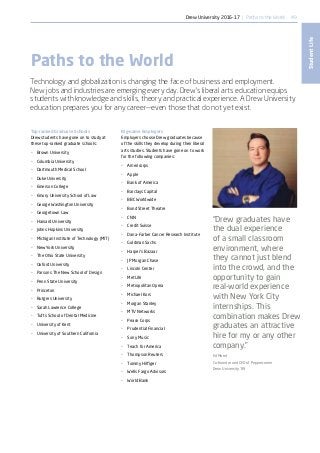49
StudentLife
Big-name Employers
Employers choose Drew graduates because
of the skills they develop during their liberal
arts studies. Students have gone on to work
for the following companies:
•	 Americorps
•	 Apple
•	 Bank of America
•	 Barclays Capital
•	 BBC Worldwide
•	 Bond Street Theatre
•	 CNN
•	 Credit Suisse
•	 Dana-Farber Cancer Research Institute
•	 Goldman Sachs
•	 Harper’s Bazaar
•	 JP Morgan Chase
•	 Lincoln Center
•	 MetLife
•	 Metropolitan Opera
•	 Michael Kors
•	 Morgan Stanley
•	 MTV Networks
•	 Peace Corps
•	 Prudential Financial
•	 Sony Music
•	 Teach for America
•	 Thompson Reuters
•	 Tommy Hilfiger
•	 Wells Fargo Advisors
•	 World Bank
Top-ranked Graduate Schools
Drew students have gone on to study at
these top-ranked graduate schools:
•	 Brown University
•	 Columbia University
•	 Dartmouth Medical School
•	 Duke University
•	 Emerson College
•	 Emory University School of Law
•	 George Washington University
•	 Georgetown Law
•	 Harvard University
•	 Johns Hopkins University
•	 Michigan Institute of Technology (MIT)
•	 New York University
•	 The Ohio State University
•	 Oxford University
•	 Parsons The New School of Design
•	 Penn State University
•	 Princeton
•	 Rutgers University
•	 Sarah Lawrence College
•	 Tufts School of Dental Medicine
•	 University of Kent
•	 University of Southern California
Paths to the World
Technology and globalization is changing the face of business and employment.
New jobs and industries are emerging every day. Drew’s liberal arts education equips
students with knowledge and skills, theory and practical experience. A Drew University
education prepares you for any career—even those that do not yet exist.
“Drew graduates have
the dual experience
of a small classroom
environment, where
they cannot just blend
into the crowd, and the
opportunity to gain
real-world experience
with New York City
internships. This
combination makes Drew
graduates an attractive
hire for my or any other
company.”
Ed Moed
Co-founder and CEO of Peppercomm
Drew University ’89
Drew University 2016-17 | Paths to the World
 