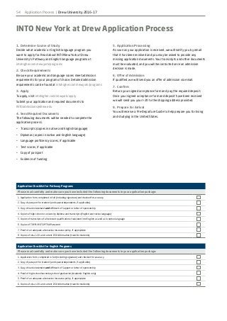 54
INTO New York at Drew Application Process
1.	 Determine Course of Study
Decide what academic or English language program you
want to apply for. Read about INTO New York at Drew
University’s Pathway and English language programs at
intohigher.com/newyork/programs
2.	 Check Requirements
Be sure your academic and language scores meet admission
requirements for your program of choice. Detailed admission
requirements can be found at intohigher.com/newyork/programs
3.	Apply
To apply, visit intohigher.com/newyork/apply
Submit your application and required documents to
INTOadmissions@drew.edu
4.	 Send Required Documents
The following documents will be needed to complete the
application process.
•	 Transcripts (copies in native and English language)
•	 Diplomas (copies in native and English language)
•	 Language proficiency scores, if applicable
•	 Test scores, if applicable
•	 Copy of passport
•	 Evidence of funding
5.	 Application Processing
As soon as your application is received, we will notify you by email
that it has been received and you may be asked to provide any
missing application documents. Your transcripts and other documents
must be evaluated, and you will be contacted once an admission
decision is made.
6.	 Offer of Admission
If qualified, we will send you an offer of admission via email.
7.	Confirm
Return your signed acceptance form and pay the required deposit.
Once your signed acceptance form and deposit have been received
we will send you your I-20 to the shipping address provided.
8.	 Prepare for Arrival
You will receive a Pre-Departure Guide to help prepare you for living
and studying in the United States.
Application Checklist for Pathway Programs
Please read carefully and make sure you have included the following documents in your application package:
1. Application form, completed in full (including signature) and checked for accuracy	
2. Copy of passport for student (and spouse/dependents, if applicable)
3. Copy of bank statement and Affidavit of Support or letter of sponsorship
4. Copies of high school or university diploma and transcripts (English and native language)
5. Copies of transcripts of all relevant qualifications translated into English as well as in native language
6. Copies of TOEFL/IELTS/PTEA/Password
7. Proof of an adequate alternative insurance policy, if appropriate
8. Copies of visa, I-20 and current DSO information (transfer students)
Application Checklist for English Programs
Please read carefully and make sure you have included the following documents in your application package:
1. Application form, completed in full (including signature) and checked for accuracy	
2. Copy of passport for student (and spouse/dependents, if applicable)
3. Copy of bank statement and Affidavit of Support or letter of sponsorship
4. Proof of high school/secondary school graduation (Academic English only)
5. Proof of an adequate alternative insurance policy, if appropriate
6. Copies of visa, I-20 and current DSO information (transfer students)
Application Process | Drew University 2016-17
 