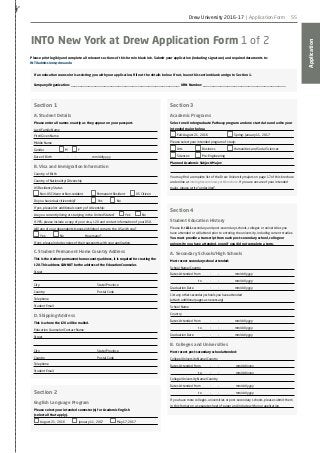 Application
55
✁
INTO New York at Drew Application Form 1 of 2
If an education counselor is assisting you with your application, fill out the details below. If not, leave this section blank and go to Section 1.
Company/Organization: ______________________________________________________________ URN Number: _______________________________________________
Please print legibly and complete all relevant sections of this form in black ink. Submit your application (including signature) and required documents to:
INTOadmissions@drew.edu
Section 1
A. Student Details
Please enter all names exactly as they appear on your passport.
Last/Family Name
First/Given Name
Middle Name
Gender 			 M 	 F
Date of Birth		 — —
/— —
/— — — —
mm/dd/yyyy
B. Visa and Immigration Information
Country of Birth
Country of Nationality/Citizenship
US Residency Status
Non-US Citizen or Non-resident 	 Permanent Resident	 US Citizen 	
Do you have dual citizenship?		 	 Yes 	 No			
If yes, please list additional country of citizenship:
Are you currently living or studying in the United States?	 Yes 	 No
If YES, please include a copy of your visa, I-20 and contact information of your DSO.
Will any of your dependents (spouse/children) come to the US with you?
Yes 		 No				 How many? ——
If yes, please include copies of their passports with your application.
C. Student Permanent Home Country Address
This is the student permanent home country address, it is required for creating the
I-20. This address CANNOT be the address of the Education Counselor.
Street
City										State/Province
Country									Postal Code
Telephone								
Student Email
D. Shipping Address
This is where the I-20 will be mailed.
Education Counselor/Contact Name
Street
City										State/Province
Country 									Postal Code
Telephone 					
Student Email
Section 2
English Language Program
Please select your intended semester(s) for Academic English
(select all that apply).
August 21, 2016 		 January 11, 2017		 May 17, 2017
Section 3
Academic Programs
Select one Undergraduate Pathway program and one start date and write your
intended major below.
Fall: August 21, 2016 			 Spring: January 11, 2017
Please select your intended program of study:
Arts 		 Business		 Humanities and Social Sciences
Sciences 	 Pre-Engineering
Planned Academic Subject/Major:
You may find a complete list of the Drew University majors on page 17 of this brochure
and online at intohigher.com/newyork/brochure. If you are unsure of your intended
major, please write “undecided”.
Section 4
Student Education History
Please list ALL secondary and post-secondary schools, colleges or universities you
have attended or will attend prior to entering the university, including current studies.
You must provide a transcript from each post-secondary school, college or
university you have attended, even if you did not complete a term.
A. Secondary Schools/High Schools
Most recent secondary school attended:
School Name/Country
Dates Attended from	 — —
/— —
/— — — —
mm/dd/yyyy
	 to — —
/— —
/— — — —
mm/dd/yyyy
Graduation Date		 — —
/— —
/— — — —
mm/dd/yyyy
List any other secondary schools you have attended
(attach additional pages as necessary)
School Name
Country
Dates Attended from	 — —
/— —
/— — — —
mm/dd/yyyy
	 to — —
/— —
/— — — —
mm/dd/yyyy
Graduation Date		 — —
/— —
/— — — —
mm/dd/yyyy
B. Colleges and Universities
Most recent post-secondary school attended:
College/University Name/Country
Dates Attended from	 — —
/— —
/— — — —
mm/dd/yyyy
	 to — —
/— —
/— — — —
mm/dd/yyyy
College/University Name/Country
Dates Attended from	 — —
/— —
/— — — —
mm/dd/yyyy
	 to — —
/— —
/— — — —
mm/dd/yyyy
If you have more colleges, universities or post-secondary schools, please submit them
in this format on a separate sheet of paper and include with your application.
Drew University 2016-17 | Application Form
 