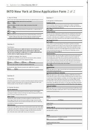 56
✁
INTO New York at Drew Application Form 2 of 2
C. Gaps in Study
Will it be more than four (4) months between the time you completed study at your most
recent educational institution and the start of your program?
Yes 		 No
If yes, will you have attended a school, college or university in that time?
Yes 		 No
If yes, Is that school or university indicated on this application or a separate sheet of
paper?
Yes 		 No
By selecting this box you testify that you have included information on all of your
academic studies and will not pursue further study prior to joining this university.
Failure to provide this information can result in dismissal from the university.
Section 5
Test Scores
Please indicate all test scores completed. Copies of test results may be used
for evaluation, but official results must be received prior to registration.
Test scores are not required for admissions. It is strongly recommended that
students submit an English language proficiency test.
A. English Language Test Scores
Language scores are valid for two years after the test date and will be considered
expired if over two years old at the time of program start date.
	 TOEFL 		 	IELTS		 	PTEA		 	 Password		 	
	 I do not plan on taking an English language requirement test.
B. Academic Test Scores (scores are valid for 5 years)
	 SAT 			 	ACT
Section 6
A. Housing
All students are required to live on campus and will be assigned a double room/shared
bathroom. Students are required to live on campus for the duration of their 2-year
Pathway program, and any time spent in Academic English.
B. Student Services
Meal Plan Membership
Please note that your housing selection will include a meal plan. Visit intohigher.
com/newyork for details. If you are not living in on-campus housing, you will have the
option to purchase a meal plan when you arrive.
Airport Transfer
Transportation will be provided to all students admitted to an INTO New York at
Drew program. Please note that there may be additional charge to airports outside
of Newark (EWR). Students will be provided with detailed instructions on submitting
arrival details at the time of admission.
Medical Insurance
The full cost of the INTO New York at Drew student health insurance plan will be added
to the invoice, unless proof of adequate alternative coverage is given to and approved
by INTO New York at Drew as comparable coverage. Admitted students will receive
more information about student health insurance once they arrive.
Section 7
A. Required of All Students
Disciplinary Action
Are you currently, or have you ever been, charged with or subject to disciplinary
action for scholastic (such as plagiarism or cheating) or any other type of behavioral
misconduct at any educational institution?
Yes	 No
Criminal Conviction
Have you ever been charged with a violation of the law, misdemeanor and/or felony
(even if adjudication was withheld) that resulted in, or if still pending, could result
in probation, community service, restitution, a jail sentence or the revocation or
suspension of your driver’s license? (You are not required to include traffic violations
that only resulted in a fine).
Yes	 No
If your answer to any of the preceding is YES, details of any offenses should be
included on a separate sheet of paper. If your records have been expunged pursuant
to applicable law, you are not required to answer YES to these questions. If you are
unsure whether to answer YES, we strongly suggest that you answer YES and fully
disclose all incidents. By doing so, you can avoid any risk of disciplinary action or
revocation of your offer of admission.
University Conduct
All admitted students must read and agree to abide by the Drew University policies
and procedures. Upon receiving an offer of admission, prospective students will
receive detailed information on the Drew University policies and procedures as it
relates to conduct and behavior. Students who fail to abide by the university policy
and procedures may be dismissed from the university. If admitted, do you agree to
read and abide by Drew University policy and procedures?
Yes	 No
Payment of Fees
By selecting this box, I agree to pay all tuition and accommodation fees incurred
by the student as they become due.
Authorization for Release of Information
By selecting this box, I agree that Drew University and INTO New York at Drew
University (to the extent it may be covered by FERPA) may release my student record
as necessary to facilitate admissions, enrollment, and continued progress through any
academic program at Drew, INTO New York at Drew, or to any other INTO Center in
the United States. This authorization specifically permits the sharing of information
between Drew and INTO New York at Drew, or to any other entity directly responsible
for my recruitment or continued participation in the INTO New York at Drew program.
Terms and Conditions
By selecting this box I state that I have read and understood the INTO New York at
Drew brochure and agree to abide by the 2016-17 Terms and Conditions found online:
intohigher.com/newyork/terms
Signed
(Student)
Date — —
/— —
/— — — —
mm/dd/yyyy
Student’s Name
(Please Print)
Students under 18
All students under the age of 18 must have all applications and contracts signed by a
parent/guardian or sponsor.
Signed
(Parent/Guardian/Sponsor – if student is under 18)
Date — —
/— —
/— — — —
mm/dd/yyyy
Parent/Guardian/Sponsor Name
(Please Print)
Application Form | Drew University 2016-17
 