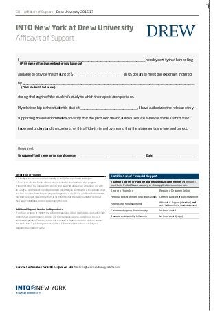 58
✁
INTO New York at Drew University
Affidavit of Support
Required:
Signature of family member/personal sponsor: _________________________________________________ Date: _____________________________
I, ______________________________________________________________________ hereby certify that I am willing
	 (Print name of family member/personal sponsor)
and able to provide the amount of $ ____________________________ in US dollars to meet the expenses incurred
by ________________________________________________________________________________________________
	 (Print student’s full name)
during the length of the student’s study to which their application pertains.
My relationship to the student is that of: ________________________________. I have authorized the release of my
supporting financial documents to verify that the promised financial resources are available to me. I affirm that I
know and understand the contents of this affidavit signed by me and that the statements are true and correct.
Declaration of Finances
U.S. immigration law requires the University to verify that any student seeking an
F-1 visa has sufficient funds to finance their studies for the duration of their program.
If it is determined that you are admissible to INTO New York at Drew, we will provide you with
an I-20 (F-1) certificate of eligibility document only after you submit satisfactory evidence that
you have adequate funds for your proposed program of study. Acceptable financial documents
must not have been issued more than six (6) months before the date you intend to enroll at
INTO New York at Drew and must accompany this form.
Additional Support Needed for Dependents
If you have a spouse or children that will accompany you to the United States, you must include
a minimum of an additional $5,000 per year for your spouse and $5,000 per year for each
additional dependent. Please note that this estimate for dependents is the minimum amount
you must show. If purchasing insurance in the U.S. for dependents, actual costs for your
dependents will likely increase.
Certification of Financial Support
Example Sources of Funding and Required Documentation. All amounts
must be in United States currency or show applicable conversion rate.
Source of Funding Required Documentation
Personal bank statement (checking/savings) Certified bank letter/bank statement
Parent(s)/Personal sponsor(s)
Affidavit of Support (attached) and
certified bank letter/bank statement
Government agency (home country) Letter of award
Graduate assistantship/fellowship Letter of award (copy)
For cost estimates for I-20 purposes, visit: intohigher.com/newyork/funds
Affidavit of Support | Drew University 2016-17
 
