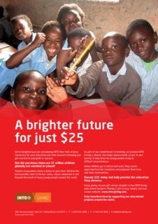 Application
380 Stevens Avenue, Suite 211, Solana Beach, CA 92075 | T: +1 858 356 4400 | F: +1 858 356 4401 | E: info@into-giving.com
Charity name: INTO GIVING
We’re delighted you are considering INTO New York at Drew
University for your education and look forward to helping you
get started on your path to success.
But did you know there are 57 million children
globally not enrolled in school?
Parents everywhere share a desire to give their children the
best possible start in life but, sadly, a basic education is still
beyond the reach of many young people around the world.
As part of our commitment to learning, we created INTO
Giving, a charity that helps improve both access to and
quality of education for young people living in
difficult circumstances.
When children go to school and learn, they create
opportunities that transform and empower their lives
and their communities.
Donate $25 today and help provide the education
they deserve.
Every penny of your gift will go straight to the INTO Giving
educational projects. Making a gift is easy, simply visit our
secure website: www.into-giving.com.
Help transform lives by supporting our educational
projects around the world.
A brighter future
for just $25
 