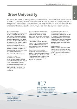 One of the greenest
colleges in the US
(Princeton Review 2015)
#17Among US liberal arts colleges
in number of physical science
majors who earn doctorates
(National Science Foundation 2015)
DrewUniversity
9
Drew University
As one of the country’s leading liberal arts universities, Drew attracts students from all
over the US and more than 50 countries. From its unique, practical learning programs to
the personal relationships with professors, the deep-rooted culture of collaboration and
engagement with the greater community is clear from the day you step on campus.
About Drew University
Take full advantage of Drew’s classic liberal
arts education and real-world learning
experiences. As a Drew student, you will
be able to participate in our one-of-a-kind
programs in New York City—at the United
Nations, on Wall Street, in the contemporary
art scene or the media capital of the world.
If science is your interest, you’ll have
exceptional opportunities for advanced
research in Drew’s Summer Science Institute
and RISE programs. No matter what you
study, you will graduate with the skills that
21st century employers want.
Find out more about Drew at drew.edu
Full-time Professors
Dedicated to Each Student
One of the defining characteristics of a
liberal arts education is the commitment of
faculty to teaching undergraduates.
One hundred percent of our faculty teach
undergraduates, none of our courses
are taught by teaching assistants, and
every Drew student benefits from this
commitment.
Personal Collaborative Relationships
Full-time faculty do more than teach
undergraduates: they mentor, advise,
debate, challenge and inspire them. Drew’s
professors care—about you and your learning.
World-class Faculty
Drew’s faculty are not only passionate
teachers, they are distinguished scholars
who hold PhDs from the world’s most
prestigious institutions including Harvard,
MIT, Columbia and Yale.
Direct Entry to Drew University
Students who meet specific language and
academic requirements may apply directly to
Drew University. Students who do not meet
these requirements are encouraged to apply
to INTO New York at Drew’s Pathway or
Academic English programs.
Undergraduate Pathway Programs
INTO New York at Drew’s 2-year
Undergraduate Pathway programs are ideal
for international students who may need
additional English language and academic
preparation before continuing on to a degree
program at Drew or transferring to other
well-known universities. See page 24 for
more information.
Academic English
INTO New York at Drew’s Academic English
program helps students acquire the English
language skills for university study and attain
academic, professional and personal goals.
See page 35 for more information.
Drew University 2016-17 | Drew University
 
