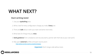 16
WHAT NEXT?
1. Use your eyeballing tests
2. Write a test for every conﬁguration change you make. Every one
3. Think and talk about it with your team and write more tests
4. Write tests for things that you miss
5. Seek guidance from compliance and security teams, partner with them (do at your own peril)
6. Rely upon external proﬁles and open-source yours
https://github.com/dev-sec/linux-baseline/releases
Start writing tests!
Important: Don’t merge code without tests
 