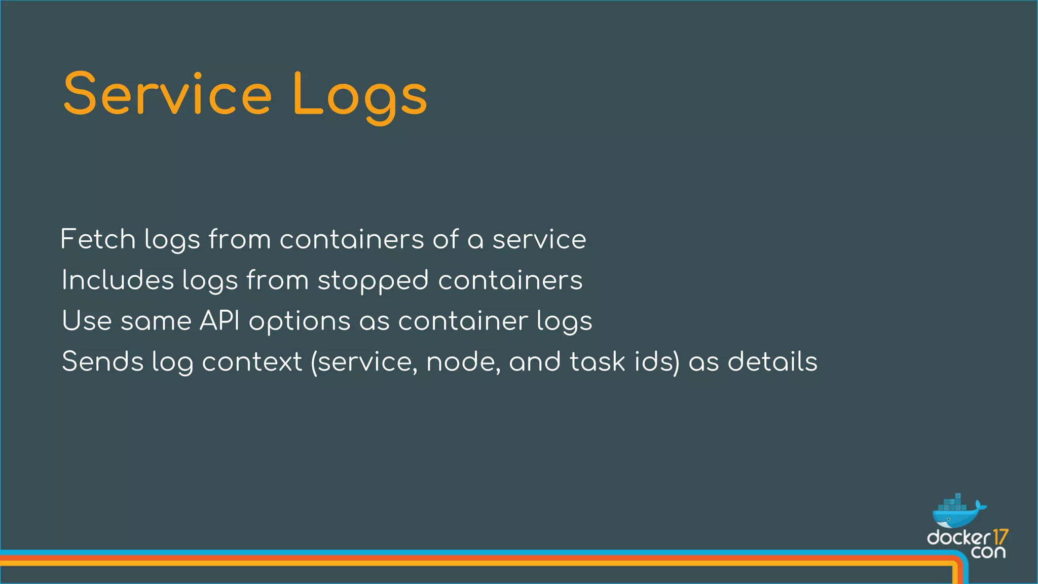 Fetch logs from containers of a service
Includes logs from stopped containers
Use same API options as container logs
Sends log context (service, node, and task ids) as details
Service Logs
 