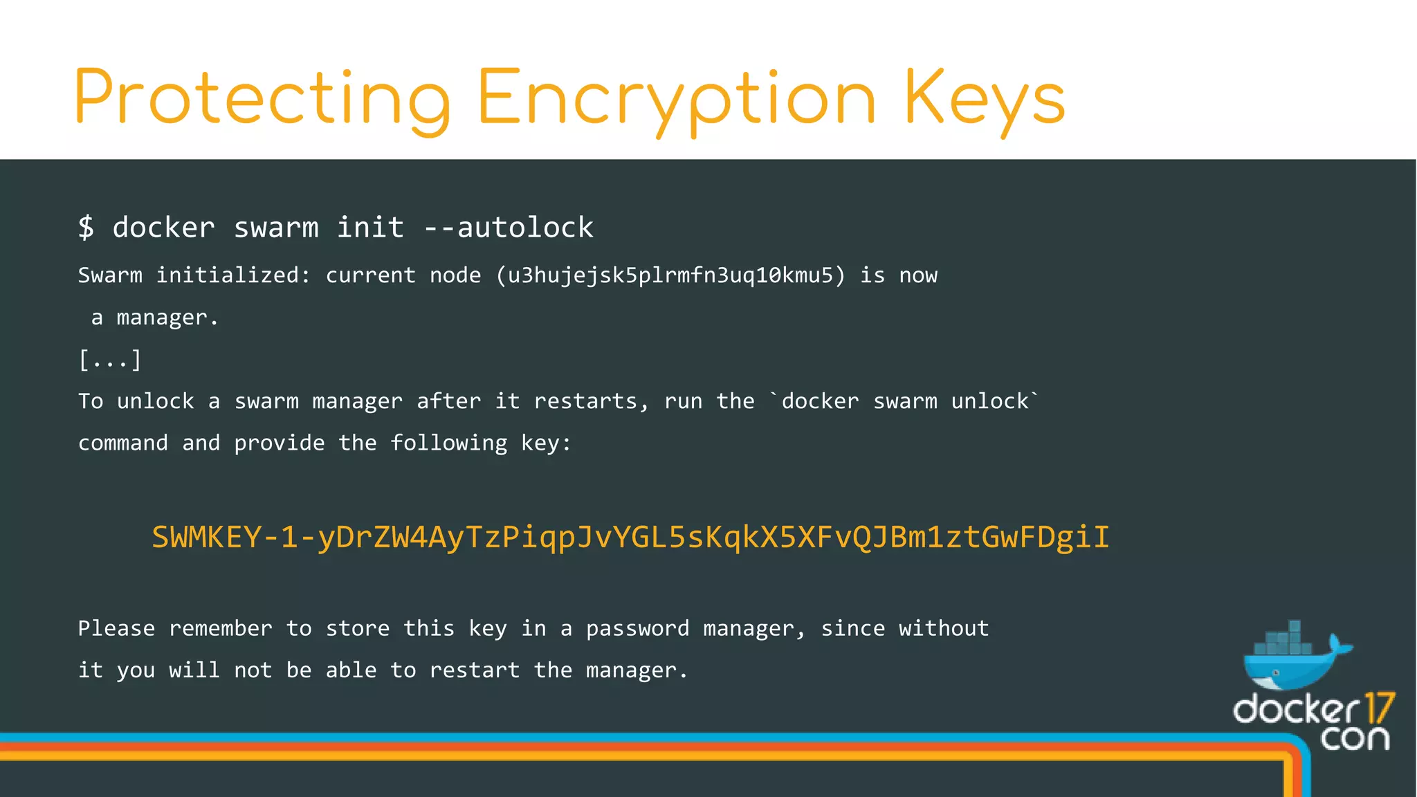$ docker swarm init --autolock
Swarm initialized: current node (u3hujejsk5plrmfn3uq10kmu5) is now
a manager.
[...]
To unlock a swarm manager after it restarts, run the `docker swarm unlock`
command and provide the following key:
SWMKEY-1-yDrZW4AyTzPiqpJvYGL5sKqkX5XFvQJBm1ztGwFDgiI
Please remember to store this key in a password manager, since without
it you will not be able to restart the manager.
Protecting Encryption Keys
 