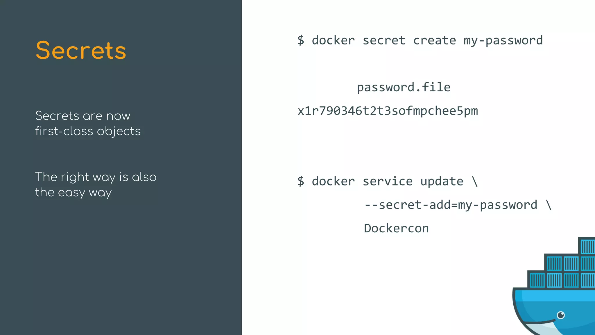 Secrets are now
first-class objects
The right way is also
the easy way
$ docker secret create my-password
password.file
x1r790346t2t3sofmpchee5pm
$ docker service update 
--secret-add=my-password 
Dockercon
Secrets
 