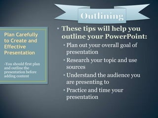 These tips will help you outline your PowerPoint:Plan out your overall goal of presentationResearch your topic and use sourcesUnderstand the audience you are presenting toPractice and time your presentationPlan Carefully to Create and Effective Presentation-You should first plan and outline the presentation before adding contentOutlining