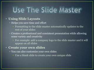 Use The Slide Master Using Slide LayoutsHelps you save time and effortFormatting to the slide master automatically updates to the rest of your slides Creates a professional and consistent presentation while allowing some variety and creativityFor example: add a company logo to the slide master and it will appear on all slidesCreate your own slidesYou can also customize your own slidesUse a blank slide to create your own unique slide