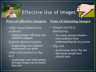 Effective Use of ImagesPros of effective imageryCons of misusing imagesImages can be a distractionToo many pictures hinders your audience from understanding the key pointsClip-ArtAvoid using cliché Clip Art that many people have already seenAdds visual interest for audienceAdding images will keep your audience engagedExplain abstract pointsImages help your audience understand your pointAdds information to the textExplaining some information through images can be better than text