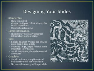 Designing Your SlidesStandardize Have consistent design, positions, colors, styles, effects and transitions.Colors should contrastLimit InformationInclude only necessary essential information to avoid clutterTextShould be about 7 words per line, no more than 7 lines a slideFont size 18-48, larger font for more important informationAvoid fancy fonts, abbreviations and acronymsGraphicsShould enhance, compliment and balance the slide, not overwhelmNo more than two graphics per slide