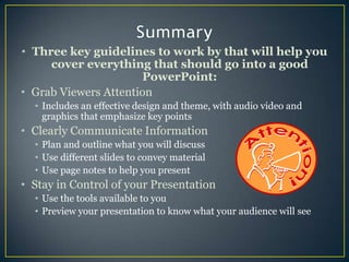 SummaryThree key guidelines to work by that will help you cover everything that should go into a good PowerPoint:Grab Viewers AttentionIncludes an effective design and theme, with audio video and graphics that emphasize key pointsClearly Communicate InformationPlan and outline what you will discussUse different slides to convey material Use page notes to help you presentStay in Control of your PresentationUse the tools available to you Preview your presentation to know what your audience will see