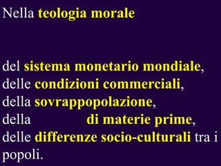 Nella teologia morale

del sistema monetario mondiale,
delle condizioni commerciali,
della sovrappopolazione,
della
di materie prime,
delle differenze socio-culturali tra i
popoli.

 