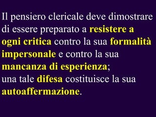 Il pensiero clericale deve dimostrare
di essere preparato a resistere a
ogni critica contro la sua formalità
impersonale e contro la sua
mancanza di esperienza;
una tale difesa costituisce la sua
autoaffermazione.

 