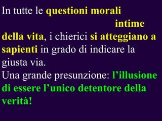 In tutte le questioni morali
intime
della vita, i chierici si atteggiano a
sapienti in grado di indicare la
giusta via.
Una grande presunzione: l‟illusione
di essere l‟unico detentore della
verità!

 