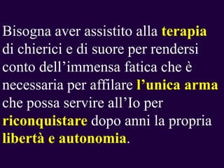 Bisogna aver assistito alla terapia
di chierici e di suore per rendersi
conto dell’immensa fatica che è
necessaria per affilare l‟unica arma
che possa servire all’Io per
riconquistare dopo anni la propria
libertà e autonomia.

 
