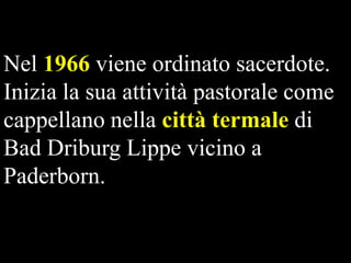 Nel 1966 viene ordinato sacerdote.
Inizia la sua attività pastorale come
cappellano nella città termale di
Bad Driburg Lippe vicino a
Paderborn.

 