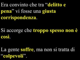 Era convinto che tra “delitto e
pena” vi fosse una giusta
corrispondenza.
Si accorge che troppo spesso non è
così.

La gente soffre, ma non si tratta di
“colpevoli”.

 