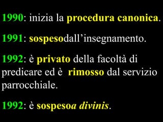1990: inizia la procedura canonica.
1991: sospesodall’insegnamento.
1992: è privato della facoltà di
predicare ed è rimosso dal servizio
parrocchiale.
1992: è sospesoa divinis.

 