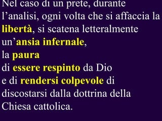 Nel caso di un prete, durante
l’analisi, ogni volta che si affaccia la
libertà, si scatena letteralmente
un’ansia infernale,
la paura
di essere respinto da Dio
e di rendersi colpevole di
discostarsi dalla dottrina della
Chiesa cattolica.

 