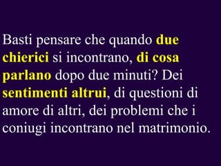 Basti pensare che quando due
chierici si incontrano, di cosa
parlano dopo due minuti? Dei
sentimenti altrui, di questioni di
amore di altri, dei problemi che i
coniugi incontrano nel matrimonio.

 