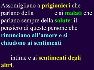 Assomigliano a prigionieri che
parlano della
e ai malati che
parlano sempre della salute: il
pensiero di queste persone che
rinunciano all‟amore e si
chiudono ai sentimenti

intime e ai sentimenti degli
altri.

 