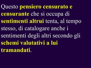 Questo pensiero censurato e
censurante che si occupa di
sentimenti altrui tenta, al tempo
stesso, di catalogare anche i
sentimenti degli altri secondo gli
schemi valutativi a lui
tramandati.

 