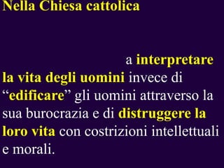 Nella Chiesa cattolica

a interpretare
la vita degli uomini invece di
“edificare” gli uomini attraverso la
sua burocrazia e di distruggere la
loro vita con costrizioni intellettuali
e morali.

 