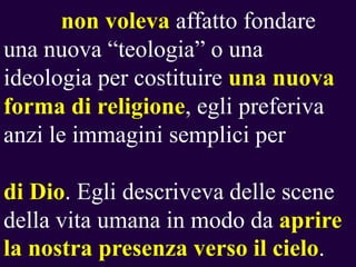 non voleva affatto fondare
una nuova “teologia” o una
ideologia per costituire una nuova
forma di religione, egli preferiva
anzi le immagini semplici per
di Dio. Egli descriveva delle scene
della vita umana in modo da aprire
la nostra presenza verso il cielo.

 