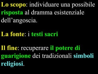 Lo scopo: individuare una possibile
risposta al dramma esistenziale
dell’angoscia.
La fonte: i testi sacri
Il fine: recuperare il potere di
guarigione dei tradizionali simboli
religiosi.

 