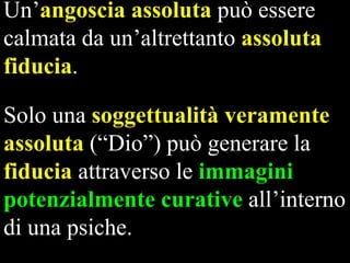 Un’angoscia assoluta può essere
calmata da un’altrettanto assoluta
fiducia.
Solo una soggettualità veramente
assoluta (“Dio”) può generare la
fiducia attraverso le immagini
potenzialmente curative all’interno
di una psiche.

 