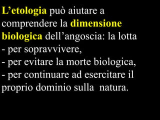 L‟etologia può aiutare a
comprendere la dimensione
biologica dell’angoscia: la lotta
- per sopravvivere,
- per evitare la morte biologica,
- per continuare ad esercitare il
proprio dominio sulla natura.

 