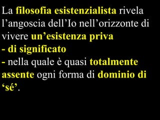 La filosofia esistenzialista rivela
l’angoscia dell’Io nell’orizzonte di
vivere un‟esistenza priva
- di significato
- nella quale è quasi totalmente
assente ogni forma di dominio di
„sé‟.

 