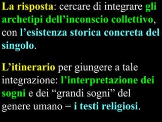 La risposta: cercare di integrare gli
archetipi dell‟inconscio collettivo,
con l‟esistenza storica concreta del
singolo.

L‟itinerario per giungere a tale
integrazione: l‟interpretazione dei
sogni e dei “grandi sogni” del
genere umano = i testi religiosi.

 