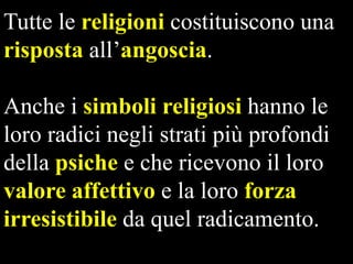 Tutte le religioni costituiscono una
risposta all’angoscia.
Anche i simboli religiosi hanno le
loro radici negli strati più profondi
della psiche e che ricevono il loro
valore affettivo e la loro forza
irresistibile da quel radicamento.

 
