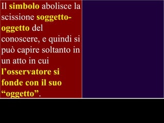 Il simbolo abolisce la
scissione soggettooggetto del
conoscere, e quindi si
può capire soltanto in
un atto in cui
l‟osservatore si
fonde con il suo
“oggetto”.

 