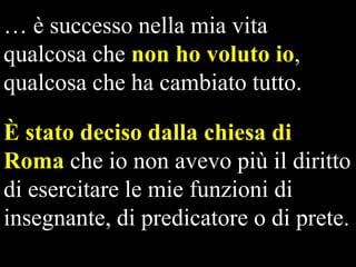 … è successo nella mia vita
qualcosa che non ho voluto io,
qualcosa che ha cambiato tutto.
È stato deciso dalla chiesa di
Roma che io non avevo più il diritto
di esercitare le mie funzioni di
insegnante, di predicatore o di prete.

 