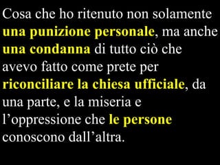 Cosa che ho ritenuto non solamente
una punizione personale, ma anche
una condanna di tutto ciò che
avevo fatto come prete per
riconciliare la chiesa ufficiale, da
una parte, e la miseria e
l’oppressione che le persone
conoscono dall’altra.

 