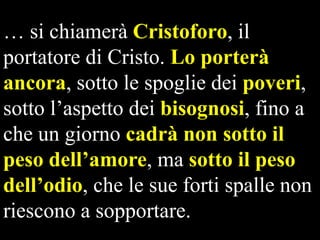 … si chiamerà Cristoforo, il
portatore di Cristo. Lo porterà
ancora, sotto le spoglie dei poveri,
sotto l’aspetto dei bisognosi, fino a
che un giorno cadrà non sotto il
peso dell‟amore, ma sotto il peso
dell‟odio, che le sue forti spalle non
riescono a sopportare.

 