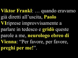Viktor Frankl: … quando eravamo
già diretti all’uscita, Paolo
VIriprese improvvisamente a
parlare in tedesco e gridò queste
parole a me, neurologo ebreo di
Vienna: “Per favore, per favore,
preghi per me!”.

 