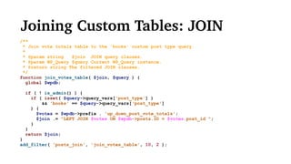 Joining Custom Tables: JOIN
/**
* Join vote totals table to the 'books' custom post type query.
*
* @param string $join JOIN query clauses.
* @param WP_Query $query Current WP_Query instance.
* @return string The filtered JOIN clauses.
*/
function join_votes_table( $join, $query ) {
global $wpdb;
if ( ! is_admin() ) {
if ( isset( $query->query_vars['post_type'] )
&& 'books' == $query->query_vars[‘post_type']
) {
$votes = $wpdb->prefix . 'up_down_post_vote_totals';
$join .= "LEFT JOIN $votes ON $wpdb->posts.ID = $votes.post_id ";
}
}
return $join;
}
add_filter( 'posts_join', 'join_votes_table', 10, 2 );
 