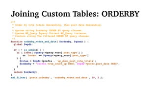 Joining Custom Tables: ORDERBY
/**
* Order by vote totals descending, then post date descending.
*
* @param string $orderby ORDER BY query clauses.
* @param WP_Query $query Current WP_Query instance.
* @return string The filtered ORDER BY query clauses.
*/
function orderby_votes_and_date( $orderby, $query ) {
global $wpdb;
if ( ! is_admin() ) {
if ( isset( $query->query_vars['post_type'] )
&& 'books' == $query->query_vars[‘post_type']
) {
$votes = $wpdb->prefix . 'up_down_post_vote_totals';
$orderby = "$votes.vote_count_up DESC, $wpdb->posts.post_date DESC";
}
}
return $orderby;
}
add_filter( 'posts_orderby', 'orderby_votes_and_date', 10, 2 );
 
