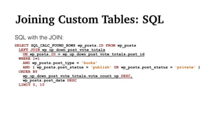 Joining Custom Tables: SQL
SELECT SQL_CALC_FOUND_ROWS wp_posts.ID FROM wp_posts
LEFT JOIN wp_up_down_post_vote_totals
ON wp_posts.ID = wp_up_down_post_vote_totals.post_id
WHERE 1=1
AND wp_posts.post_type = 'books'
AND ( wp_posts.post_status = 'publish' OR wp_posts.post_status = 'private' )
ORDER BY
wp_up_down_post_vote_totals.vote_count_up DESC,
wp_posts.post_date DESC
LIMIT 0, 10
SQL with the JOIN:
 